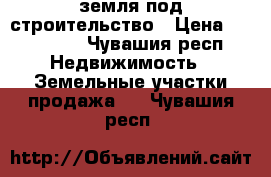 земля под строительство › Цена ­ 400 000 - Чувашия респ. Недвижимость » Земельные участки продажа   . Чувашия респ.